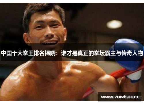 中国十大拳王排名揭晓:谁才是真正的拳坛霸主与传奇人物 中国十大拳王排名揭晓:谁才是真正的拳坛霸主与传奇人物