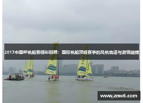 2017中国杯帆船赛精彩回顾:国际帆船顶级赛事的风帆竞逐与激情碰撞 2017中国杯帆船赛精彩回顾:国际帆船顶级赛事的风帆竞逐与激情碰撞