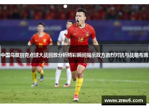 中国乌兹别克点球大战回放分析精彩瞬间揭示双方激烈对抗与战略布置 中国乌兹别克点球大战回放分析精彩瞬间揭示双方激烈对抗与战略布置