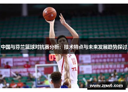 中国与芬兰篮球对抗赛分析:技术特点与未来发展趋势探讨 中国与芬兰篮球对抗赛分析:技术特点与未来发展趋势探讨
