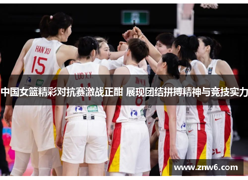 中国女篮精彩对抗赛激战正酣 展现团结拼搏精神与竞技实力 中国女篮精彩对抗赛激战正酣 展现团结拼搏精神与竞技实力